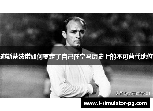 迪斯蒂法诺如何奠定了自己在皇马历史上的不可替代地位 迪斯蒂法诺如何奠定了自己在皇马历史上的不可替代地位