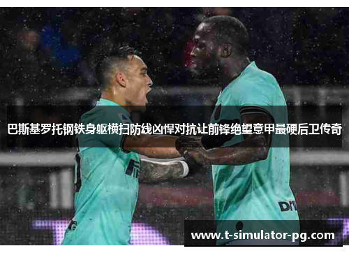 巴斯基罗托钢铁身躯横扫防线凶悍对抗让前锋绝望意甲最硬后卫传奇