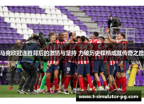 马竞欧冠连胜背后的激情与坚持 力破历史桎梏成就传奇之路