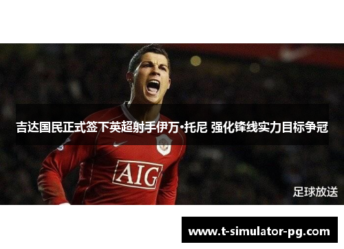 吉达国民正式签下英超射手伊万·托尼 强化锋线实力目标争冠 吉达国民正式签下英超射手伊万·托尼 强化锋线实力目标争冠